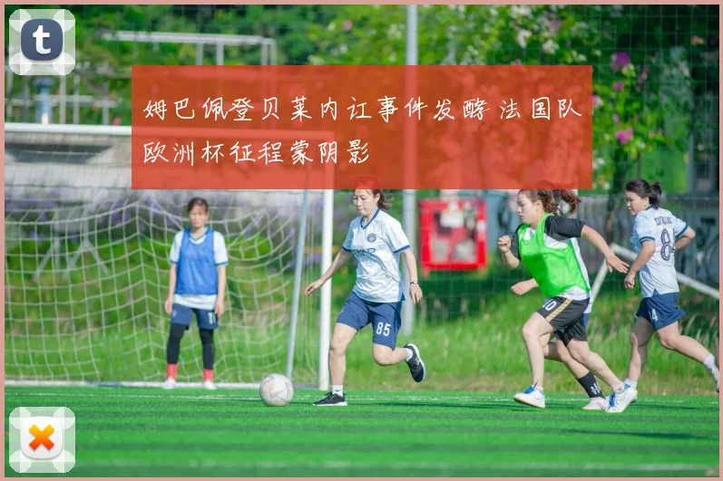 姆巴佩登贝莱内讧事件发酵 法国队欧洲杯征程蒙阴影