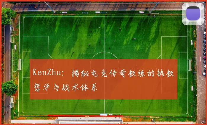 KenZhu：揭秘电竞传奇教练的执教哲学与战术体系