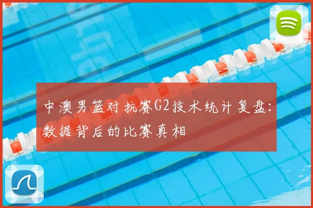中澳男篮对抗赛G2技术统计复盘：数据背后的比赛真相