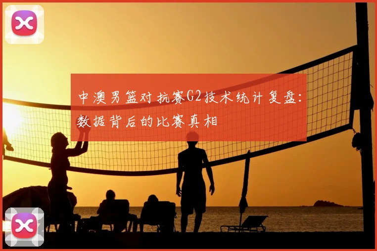 中澳男篮对抗赛G2技术统计复盘：数据背后的比赛真相