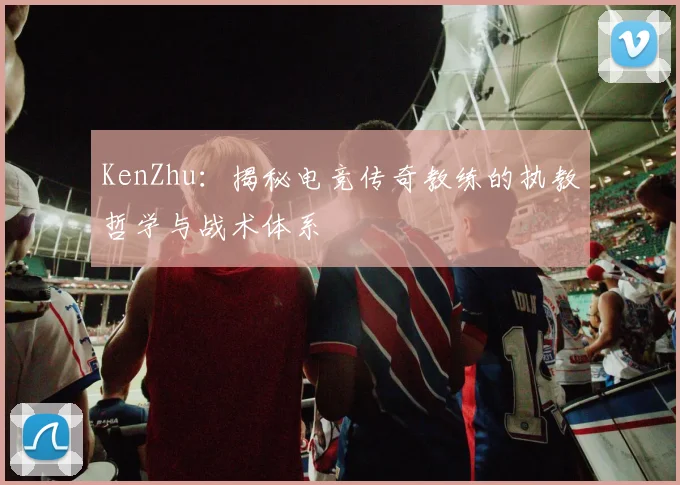 KenZhu：揭秘电竞传奇教练的执教哲学与战术体系