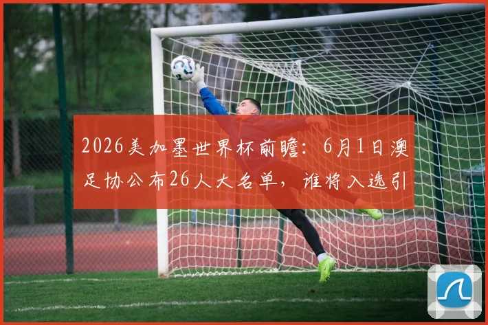 2026美加墨世界杯前瞻:6月1日澳足协公布26人大名单,谁将入选引热议