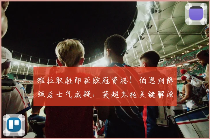 维拉取胜即获欧冠资格！伯恩利降级后士气成疑，英超末轮关键解读