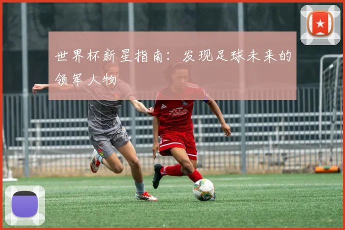 世界杯新星指南：发现足球未来的领军人物