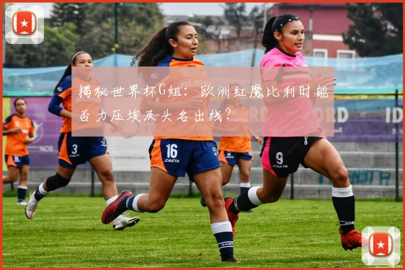 揭秘世界杯G组:欧洲红魔比利时能否力压埃及头名出线?
