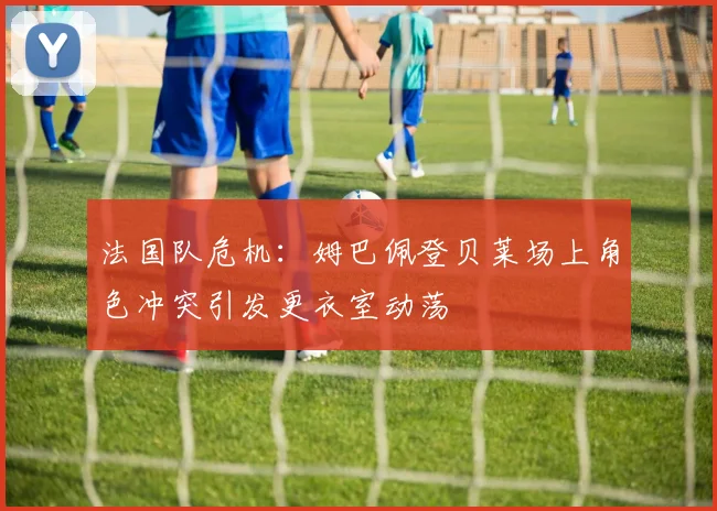法国队危机：姆巴佩登贝莱场上角色冲突引发更衣室动荡
