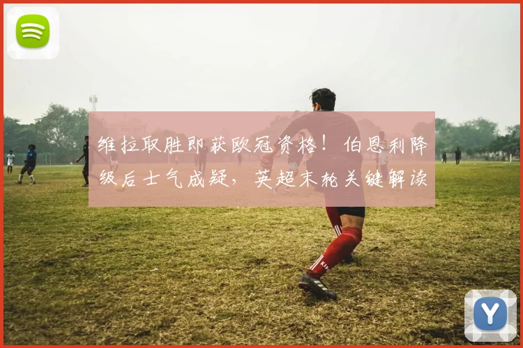 维拉取胜即获欧冠资格！伯恩利降级后士气成疑，英超末轮关键解读