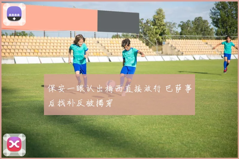 保安一眼认出梅西直接放行 巴萨事后找补反被揭穿