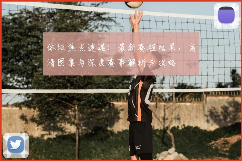 体坛焦点速递：最新赛程结果、高清图集与深度赛事解析全攻略