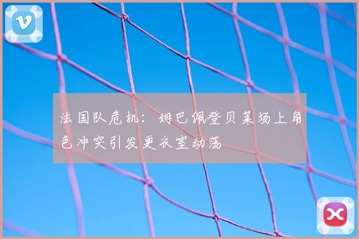 法国队危机：姆巴佩登贝莱场上角色冲突引发更衣室动荡
