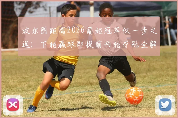 波尔图距离2026葡超冠军仅一步之遥：下轮赢球即提前两轮夺冠全解析