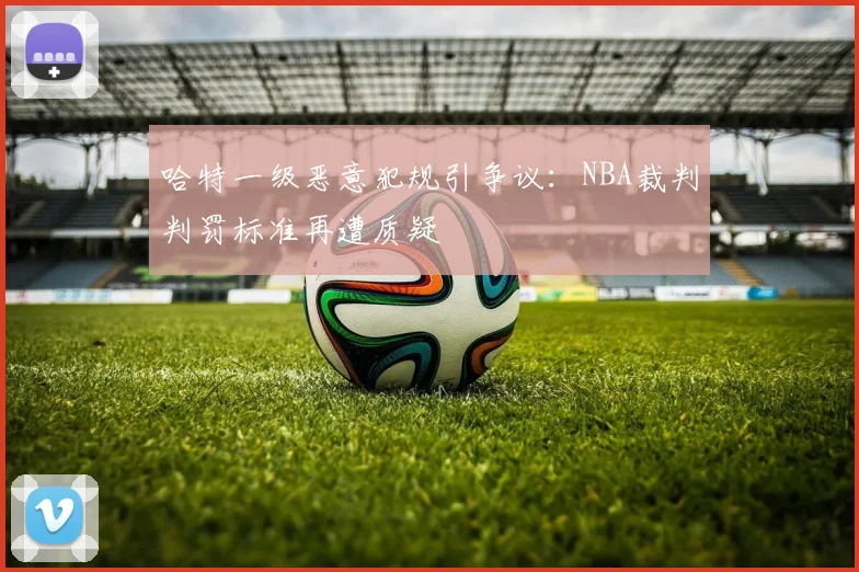 哈特一级恶意犯规引争议:NBA裁判判罚标准再遭质疑