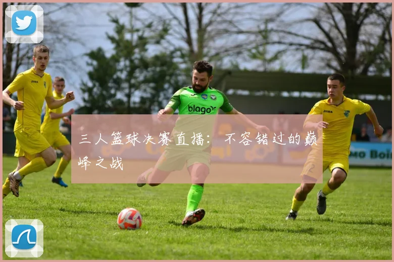 三人篮球决赛直播：不容错过的巅峰之战