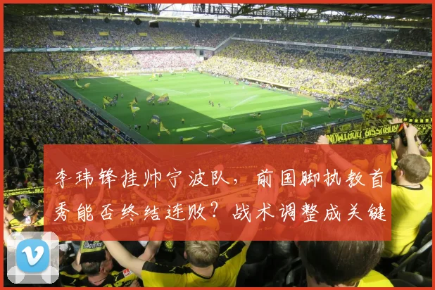 李玮锋挂帅宁波队,前国脚执教首秀能否终结连败?战术调整成关键