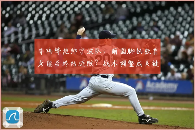 李玮锋挂帅宁波队，前国脚执教首秀能否终结连败？战术调整成关键