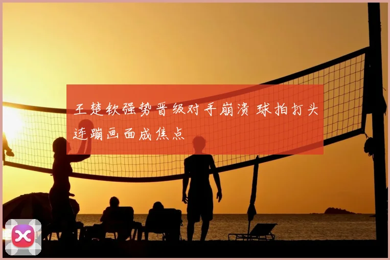 王楚钦强势晋级对手崩溃 球拍打头连蹦画面成焦点